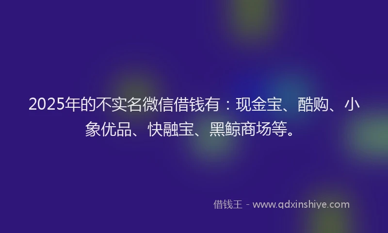2025年的不实名微信借钱有：现金宝、酷购、小象优品、快融宝、黑鲸商场等。