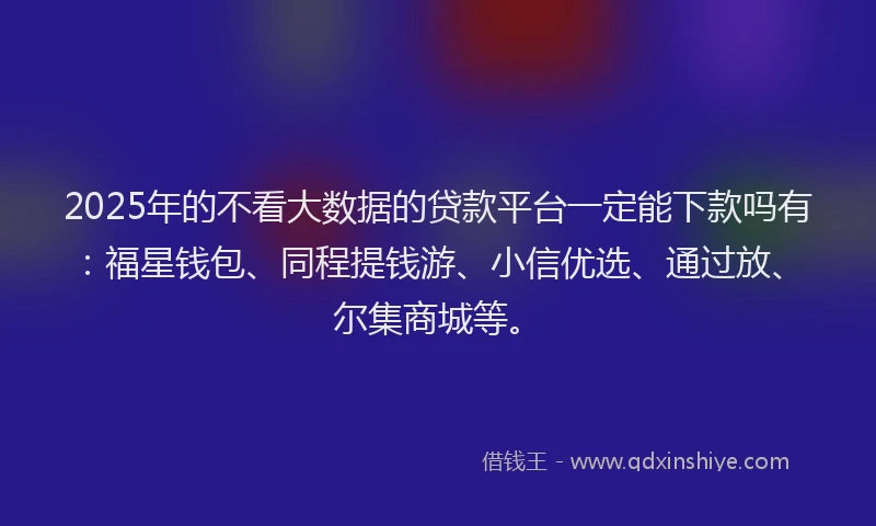 2025年的不看大数据的贷款平台一定能下款吗有：福星钱包、同程提钱游、小信优选、通过放、尔集商城等。