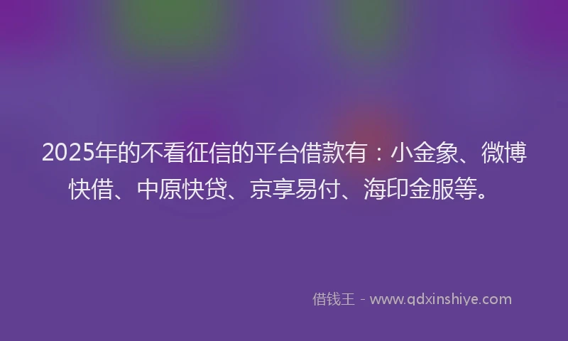 2025年的不看征信的平台借款有：小金象、微博快借、中原快贷、京享易付、海印金服等。