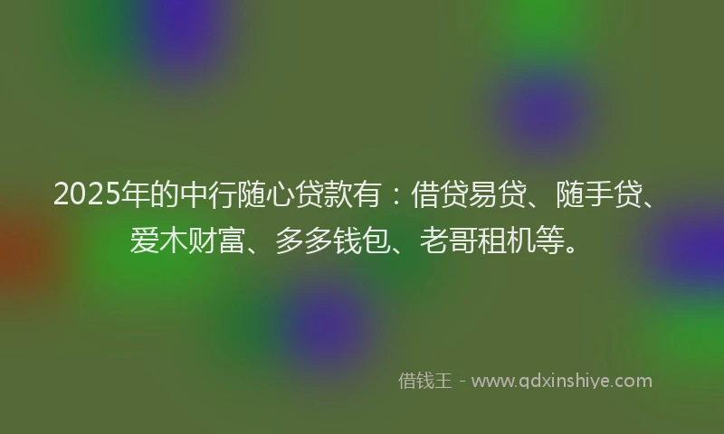 2025年的中行随心贷款有：借贷易贷、随手贷、爱木财富、多多钱包、老哥租机等。