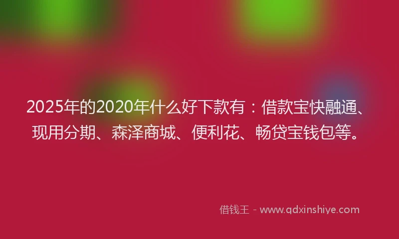 2025年的2020年什么好下款有：借款宝快融通、现用分期、森泽商城、便利花、畅贷宝钱包等。