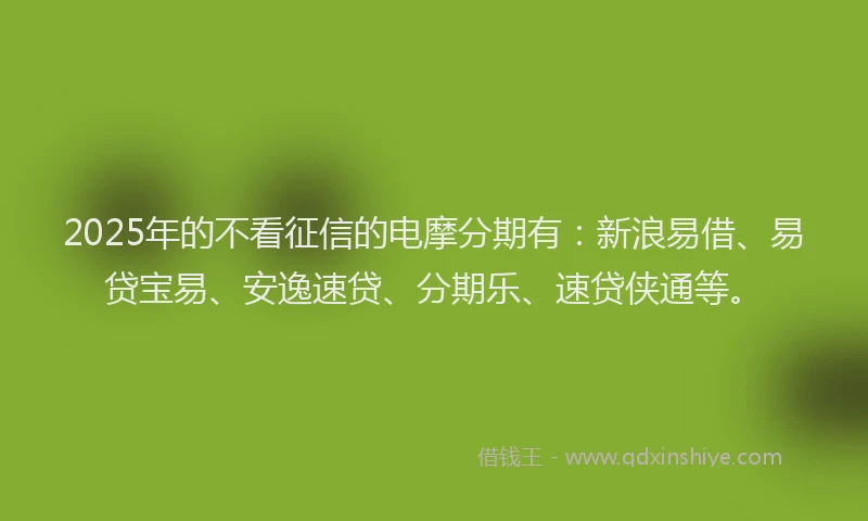 2025年的不看征信的电摩分期有：新浪易借、易贷宝易、安逸速贷、分期乐、速贷侠通等。