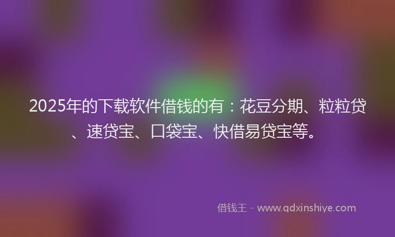 2025年的下载软件借钱的有：花豆分期、粒粒贷、速贷宝、口袋宝、快借易贷宝等。
