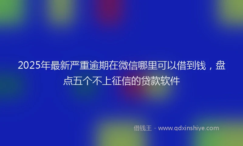 2025年最新严重逾期在微信哪里可以借到钱，盘点五个不上征信的贷款软件