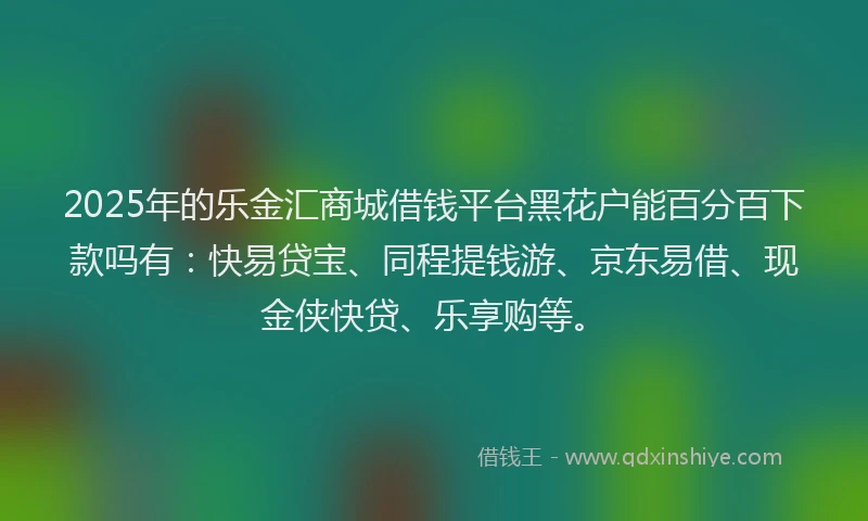 2025年的乐金汇商城借钱平台黑花户能百分百下款吗有：快易贷宝、同程提钱游、京东易借、现金侠快贷、乐享购等。