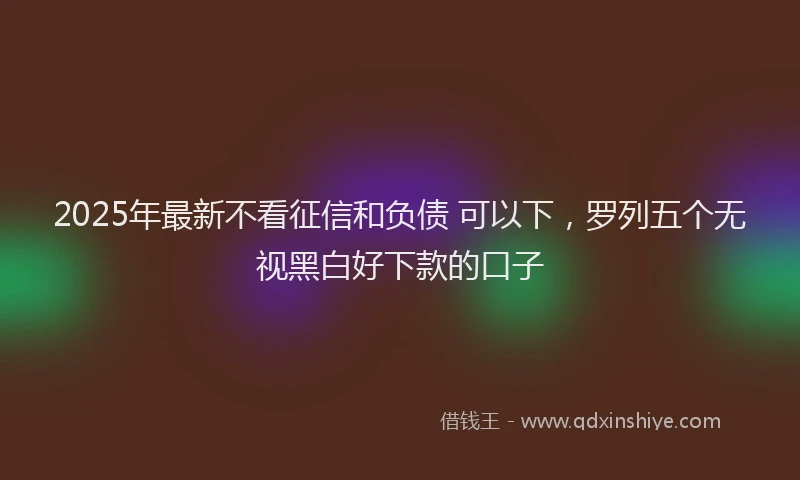 2025年最新不看征信和负债 可以下，罗列五个无视黑白好下款的口子