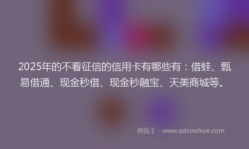 2025年的不看征信的信用卡有哪些有：借蛙、甄易借通、现金秒借、现金秒融宝、天美商城等。