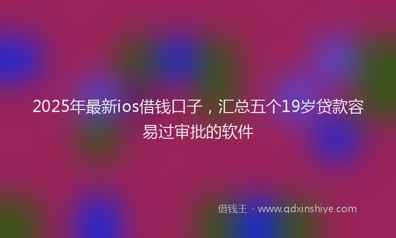 2025年最新ios借钱口子，汇总五个19岁贷款容易过审批的软件
