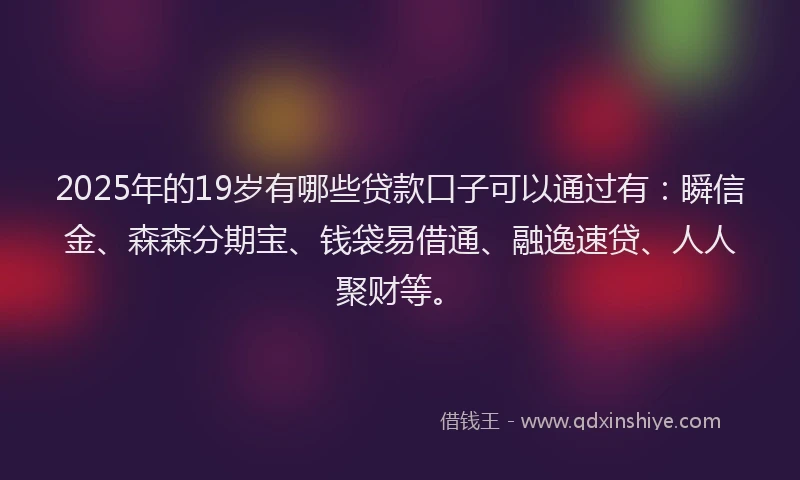 2025年的19岁有哪些贷款口子可以通过有：瞬信金、森森分期宝、钱袋易借通、融逸速贷、人人聚财等。