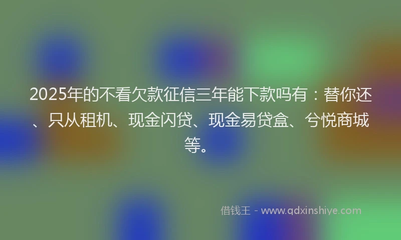 2025年的不看欠款征信三年能下款吗有：替你还、只从租机、现金闪贷、现金易贷盒、兮悦商城等。