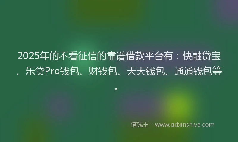 2025年的不看征信的靠谱借款平台有：快融贷宝、乐贷Pro钱包、财钱包、天天钱包、通通钱包等。