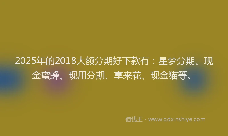 2025年的2018大额分期好下款有：星梦分期、现金蜜蜂、现用分期、享来花、现金猫等。