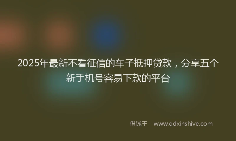 2025年最新不看征信的车子抵押贷款，分享五个新手机号容易下款的平台