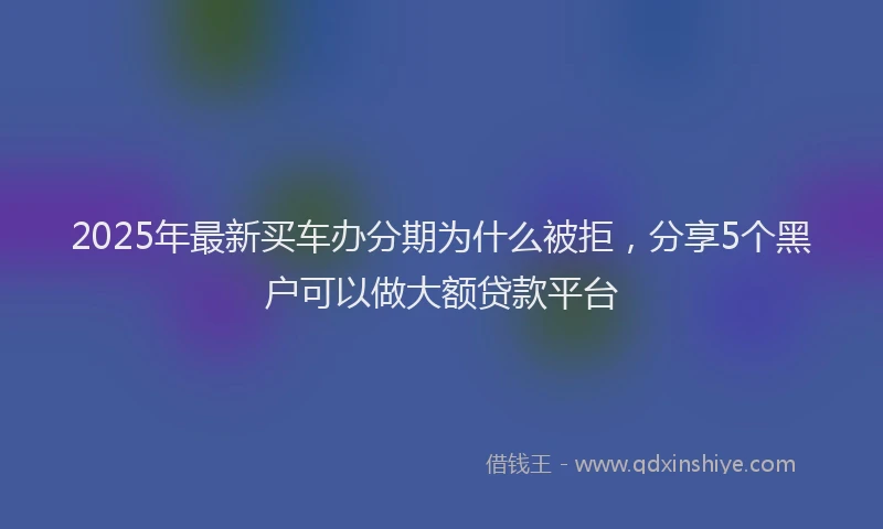 2025年最新买车办分期为什么被拒，分享5个黑户可以做大额贷款平台