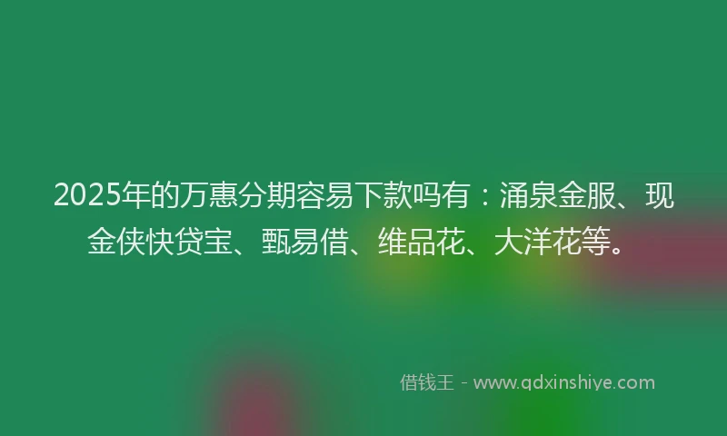 2025年的万惠分期容易下款吗有：涌泉金服、现金侠快贷宝、甄易借、维品花、大洋花等。