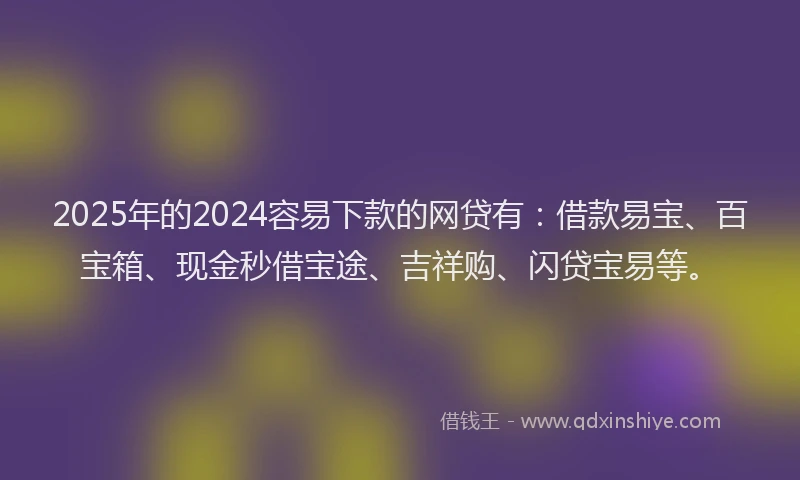 2025年的2024容易下款的网贷有：借款易宝、百宝箱、现金秒借宝途、吉祥购、闪贷宝易等。