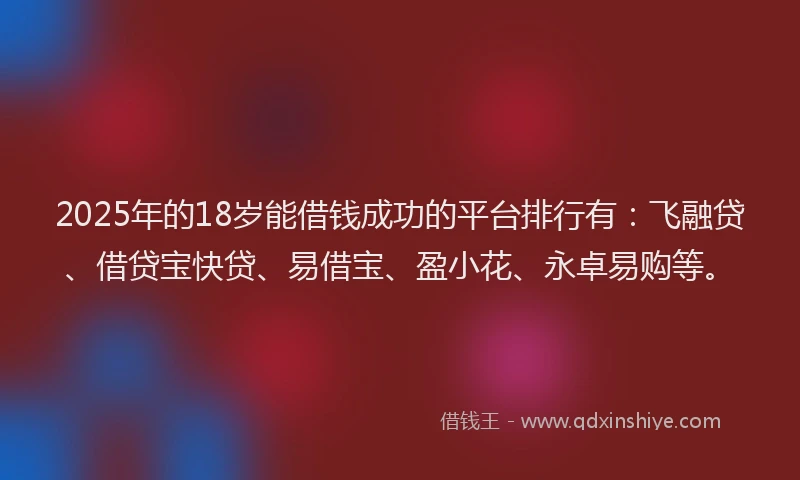 2025年的18岁能借钱成功的平台排行有：飞融贷、借贷宝快贷、易借宝、盈小花、永卓易购等。