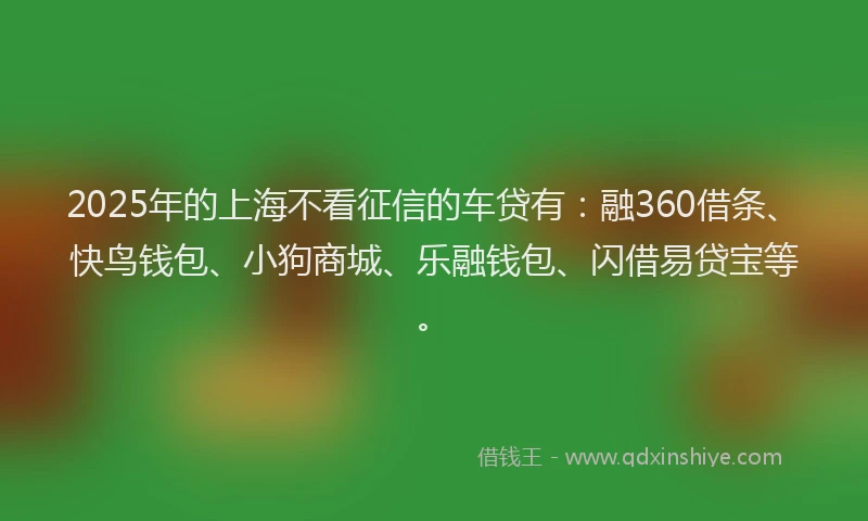 2025年的上海不看征信的车贷有：融360借条、快鸟钱包、小狗商城、乐融钱包、闪借易贷宝等。