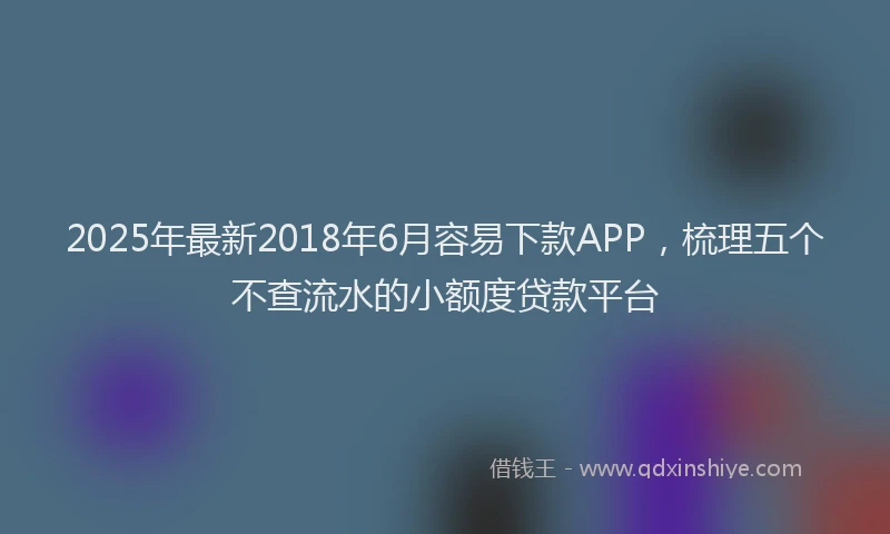 2025年最新2018年6月容易下款APP，梳理五个不查流水的小额度贷款平台