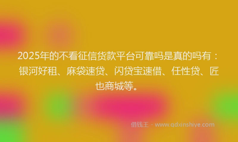 2025年的不看征信货款平台可靠吗是真的吗有：银河好租、麻袋速贷、闪贷宝速借、任性贷、匠也商城等。