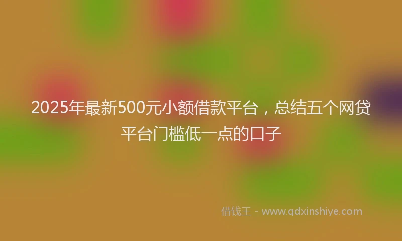 2025年最新500元小额借款平台，总结五个网贷平台门槛低一点的口子