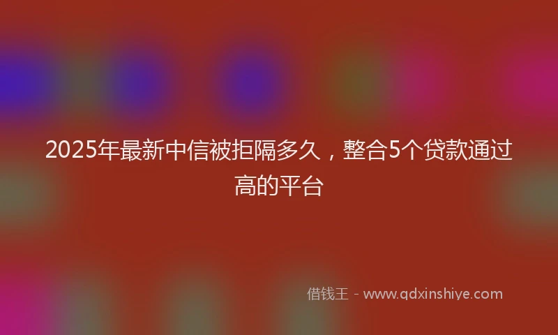2025年最新中信被拒隔多久，整合5个贷款通过高的平台