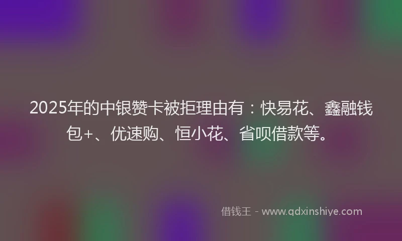 2025年的中银赞卡被拒理由有：快易花、鑫融钱包+、优速购、恒小花、省呗借款等。