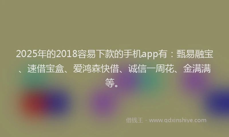 2025年的2018容易下款的手机app有：甄易融宝、速借宝盒、爱鸿森快借、诚信一周花、金满满等。