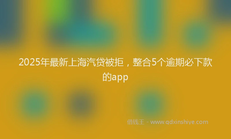 2025年最新上海汽贷被拒，整合5个逾期必下款的app