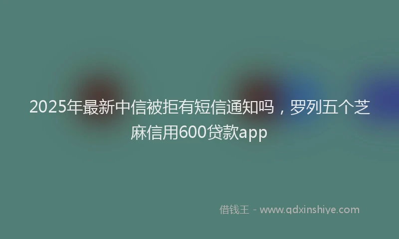 2025年最新中信被拒有短信通知吗，罗列五个芝麻信用600贷款app