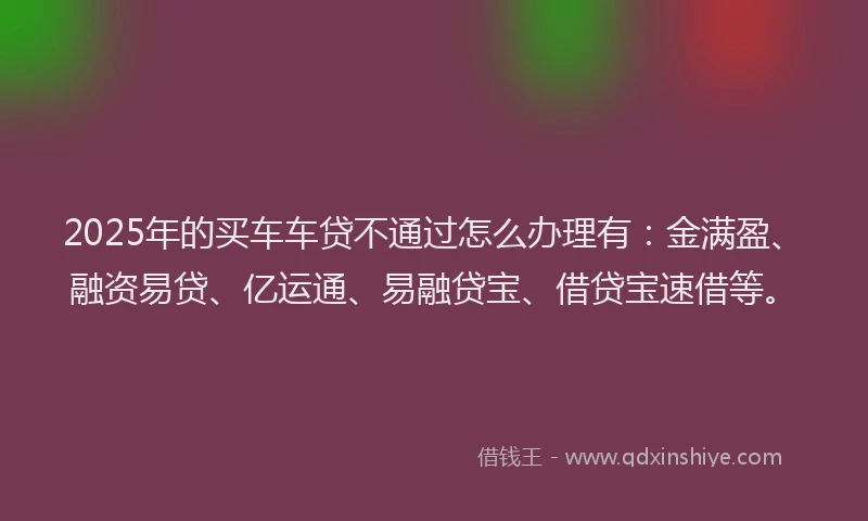 2025年的买车车贷不通过怎么办理有：金满盈、融资易贷、亿运通、易融贷宝、借贷宝速借等。