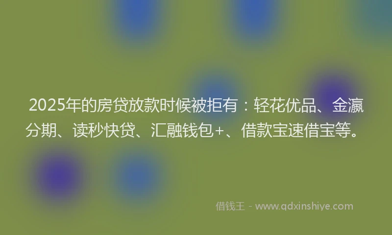 2025年的房贷放款时候被拒有：轻花优品、金瀛分期、读秒快贷、汇融钱包+、借款宝速借宝等。