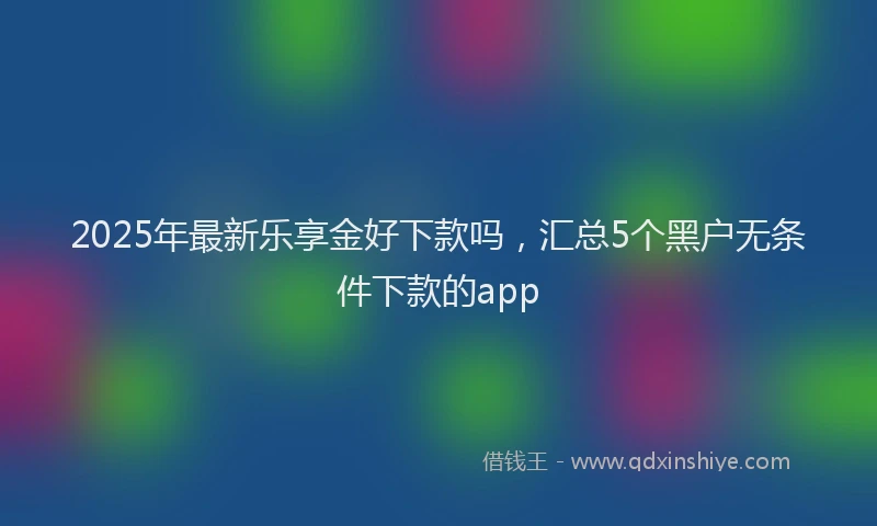 2025年最新乐享金好下款吗，汇总5个黑户无条件下款的app