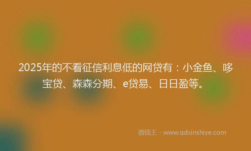 2025年的不看征信利息低的网贷有：小金鱼、哆宝贷、森森分期、e贷易、日日盈等。