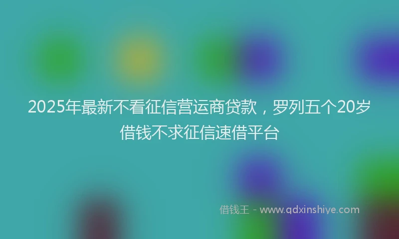 2025年最新不看征信营运商贷款，罗列五个20岁借钱不求征信速借平台