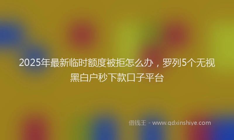 2025年最新临时额度被拒怎么办，罗列5个无视黑白户秒下款口子平台