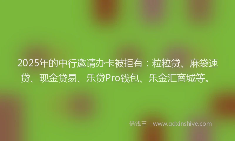 2025年的中行邀请办卡被拒有：粒粒贷、麻袋速贷、现金贷易、乐贷Pro钱包、乐金汇商城等。