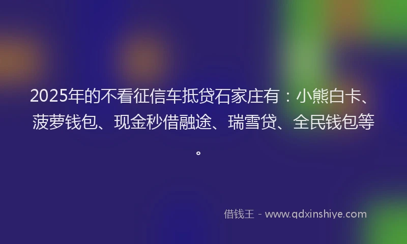 2025年的不看征信车抵贷石家庄有：小熊白卡、菠萝钱包、现金秒借融途、瑞雪贷、全民钱包等。