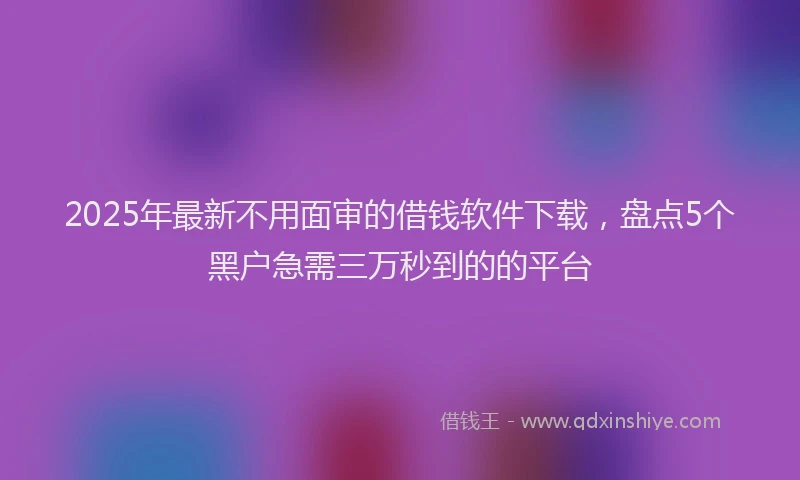 2025年最新不用面审的借钱软件下载，盘点5个黑户急需三万秒到的的平台
