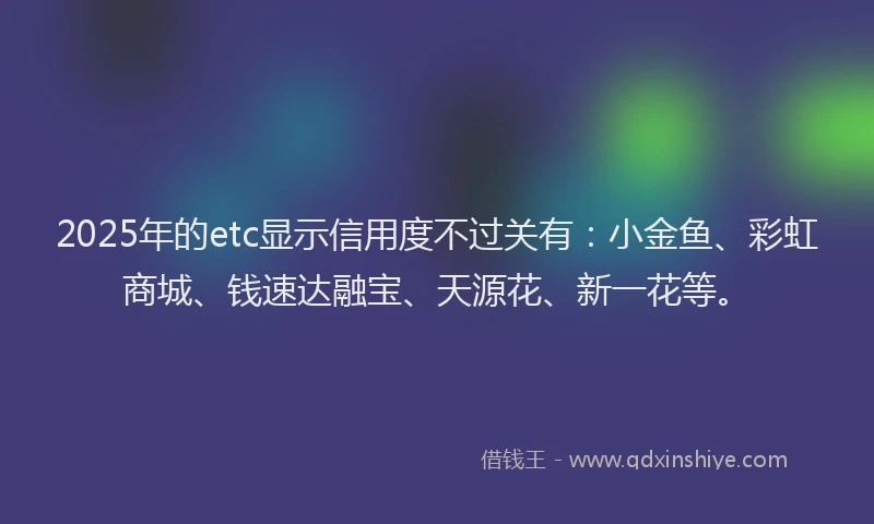 2025年的etc显示信用度不过关有：小金鱼、彩虹商城、钱速达融宝、天源花、新一花等。