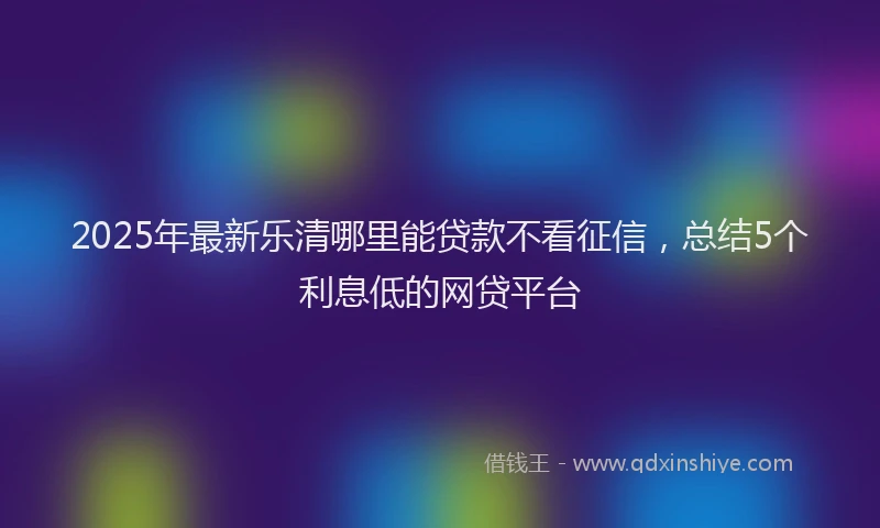 2025年最新乐清哪里能贷款不看征信，总结5个利息低的网贷平台