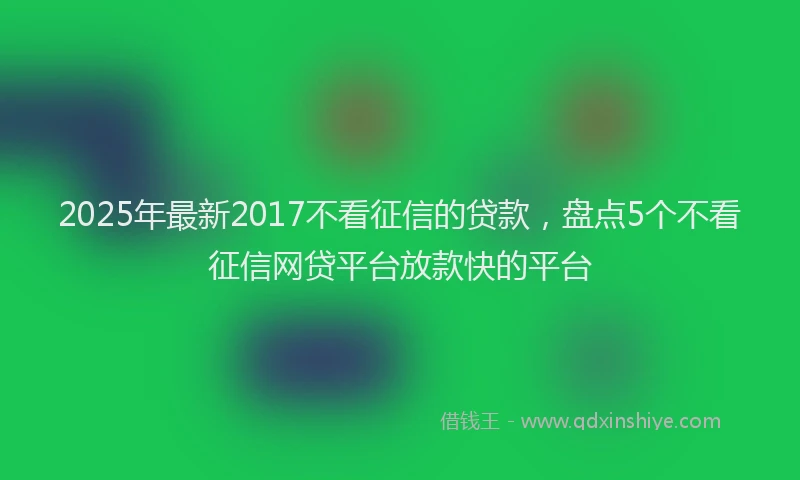 2025年最新2017不看征信的贷款，盘点5个不看征信网贷平台放款快的平台
