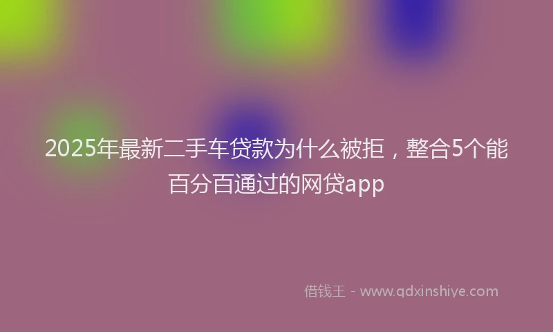 2025年最新二手车贷款为什么被拒，整合5个能百分百通过的网贷app