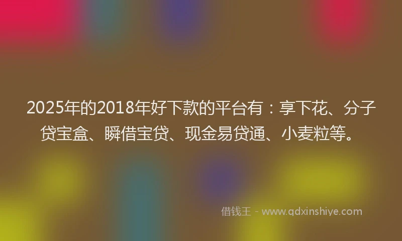 2025年的2018年好下款的平台有：享下花、分子贷宝盒、瞬借宝贷、现金易贷通、小麦粒等。