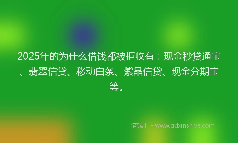 2025年的为什么借钱都被拒收有：现金秒贷通宝、翡翠信贷、移动白条、紫晶信贷、现金分期宝等。