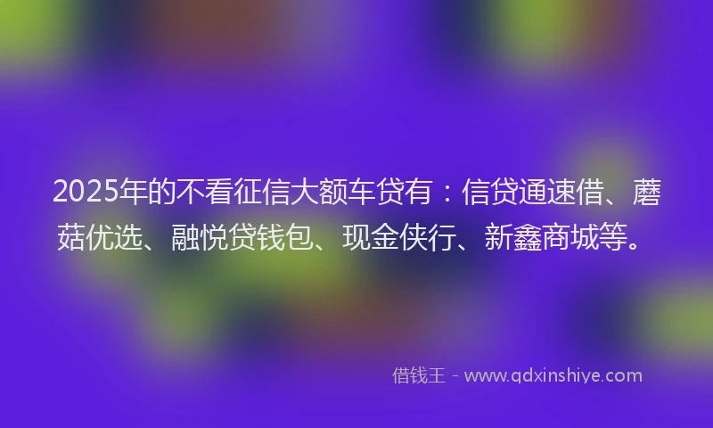 2025年的不看征信大额车贷有：信贷通速借、蘑菇优选、融悦贷钱包、现金侠行、新鑫商城等。