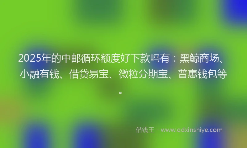 2025年的中邮循环额度好下款吗有：黑鲸商场、小融有钱、借贷易宝、微粒分期宝、普惠钱包等。