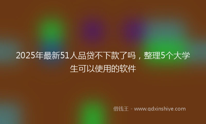 2025年最新51人品贷不下款了吗，整理5个大学生可以使用的软件