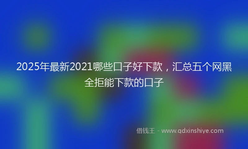 2025年最新2021哪些口子好下款，汇总五个网黑全拒能下款的口子