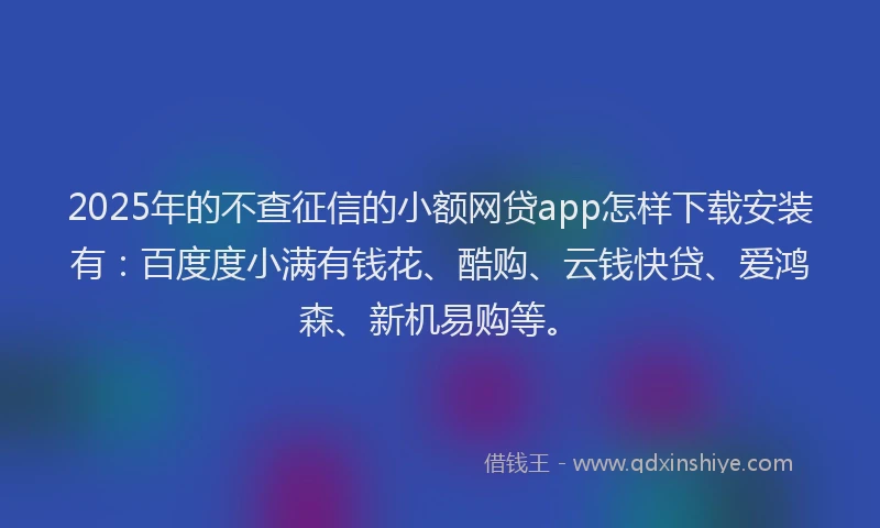2025年的不查征信的小额网贷app怎样下载安装有：百度度小满有钱花、酷购、云钱快贷、爱鸿森、新机易购等。